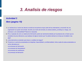 3. Analisis de riesgos
Actividad 3
libro (pagina 15)

1) La ventana de un centro de calculo en donde se encuentra la mayor parte de los ordenadores y el servidor de una
    organización se quedo mal cerrada. Durante una noche de tormenta, la ventana abierta ¿constituye un riesgo, una
    amenaza o una vulnerabilidad? Razona tu respuesta.
2) Pon un ejemplo de como un sistema de información podría ser seriamente dañado por la presencia de un factor que se
    considera de poca relevancia y que explique de alguna manera que “la cadena siempre se rompe por el eslabón mas
    débil”.
3) ¿Que elementos se estudian para hacer un análisis de riesgos?
4) Teniendo en cuenta las propiedades de integridad, disponibilidad y confidencialidad, indica cuales de estas propiedades se
    verían afectadas por:
•   una amenaza de interrupción
•   una amenaza de interceptación
•   una amenaza de modificación
•   una amenaza de fabricación
 