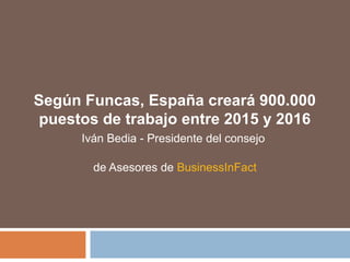 Según Funcas, España creará 900.000
puestos de trabajo entre 2015 y 2016
Iván Bedia - Presidente del consejo
de Asesores de BusinessInFact
 