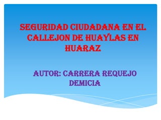 SEGURIDAD CIUDADANA EN EL
 CALLEJON DE HUAYLAS EN
        HUARAZ

  AUTOR: CARRERA REQUEJO
          DEMICIA
 