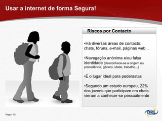 Usar a internet de forma Segura!


                             Riscos por Contacto

                           •Há diversas áreas de contacto:
                           chats, fóruns, e-mail, páginas web...

                           •Navegação anónima e/ou falsa
                           identidade (desconhece-se a origem ou
                           procedência, género, idade, trabalho...)


                           •É o lugar ideal para pederastas

                           •Segundo um estudo europeu, 22%
                           dos jovens que participam em chats
                           vieram a conhecer-se pessoalmente



Page  10
 