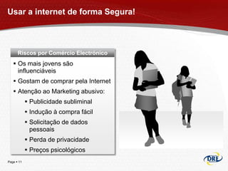 Usar a internet de forma Segura!



      Riscos por Comércio Electrónico
    Os mais jovens são
     influenciáveis
    Gostam de comprar pela Internet
    Atenção ao Marketing abusivo:
             Publicidade subliminal
             Indução à compra fácil
             Solicitação de dados
              pessoais
             Perda de privacidade
             Preços psicológicos
Page  11
 