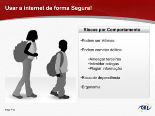 Usar a internet de forma Segura!


                            Riscos por Comportamento

                           •Podem ser Vítimas

                           •Podem cometer delitos:

                               •Ameaçar terceiros
                               •Intimidar colegas
                               •Plagiar informação

                           •Risco de dependência

                           •Ergonomia




Page  12
 