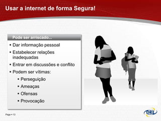 Usar a internet de forma Segura!



      Pode ser arriscado...
    Dar informação pessoal
    Estabelecer relações
     inadequadas
    Entrar em discussões e conflito
    Podem ser vítimas:
             Perseguição
             Ameaças
             Ofensas
             Provocação

Page  13
 