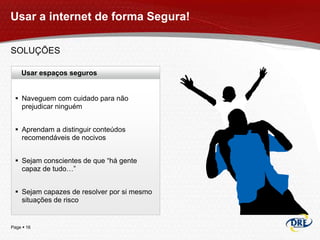 Usar a internet de forma Segura!

SOLUÇÕES

    Usar espaços seguros


  Naveguem com cuidado para não
   prejudicar ninguém


  Aprendam a distinguir conteúdos
   recomendáveis de nocivos


  Sejam conscientes de que “há gente
   capaz de tudo…”


  Sejam capazes de resolver por si mesmo
   situações de risco


Page  16
 