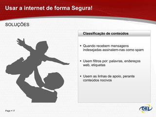 Usar a internet de forma Segura!

SOLUÇÕES
                             Classificação de conteúdos


                            Quando recebem mensagens
                             indesejadas assinalem-nas como spam


                            Usem filtros por: palavras, endereços
                             web, etiquetas


                            Usem as linhas de apoio, perante
                             conteúdos nocivos




Page  17
 