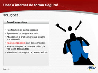 Usar a internet de forma Segura!

SOLUÇÕES

    Conselhos práticos:


  Não facultem os dados pessoais
  Apresentem os amigos aos pais
  Abandonem o chat sempre que alguém
   vos incomode
  Não se encontrem com desconhecidos
  Informem os pais de qualquer coisa que
   vos tenha desagradado
  Não abram mensagens de desconhecidos




Page  18
 