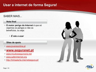 Usar a internet de forma Segura!


SABER MAIS...
    Nota final
  O maior perigo da Internet é que só
   vejamos os perigos e não os
   benefícios, ou seja:

         É não a usar

    Sites de apoio
  www.jovensonline.pt

  www.seguranet.pt
  www.miudossegurosna.net
  www.saferinternet.org
  http://linhaalerta.internetsegura.pt/


Page  19
 