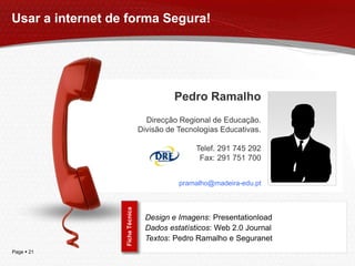 Usar a internet de forma Segura!




                                            Pedro Ramalho
                                    Direcção Regional de Educação.
                                  Divisão de Tecnologias Educativas.

                                                  Telef. 291 745 292
                                                   Fax: 291 751 700


                                             pramalho@madeira-edu.pt
                  Ficha Técnica




                                    Design e Imagens: Presentationload
                                    Dados estatísticos: Web 2.0 Journal
                                    Textos: Pedro Ramalho e Seguranet
Page  21
 
