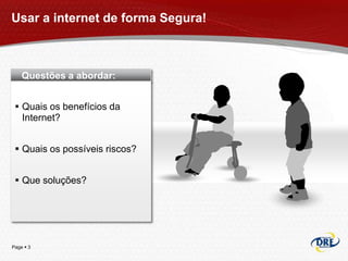 Usar a internet de forma Segura!



    Questões a abordar:


  Quais os benefícios da
   Internet?


  Quais os possíveis riscos?


  Que soluções?




Page  3
 