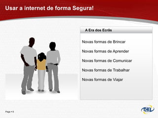 Usar a internet de forma Segura!


                            A Era dos Ecrãs


                           Novas formas de Brincar

                           Novas formas de Aprender

                           Novas formas de Comunicar

                           Novas formas de Trabalhar

                           Novas formas de Viajar




Page  6
 