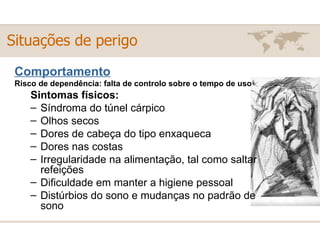 Comportamento Risco de dependência: falta de controlo sobre o tempo de uso Sintomas físicos: Síndroma do túnel cárpico  Olhos secos  Dores de cabeça do tipo enxaqueca  Dores nas costas  Irregularidade na alimentação, tal como saltar refeições  Dificuldade em manter a higiene pessoal  Distúrbios do sono e mudanças no padrão de sono Situações de perigo 