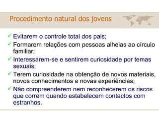 Procedimento natural dos jovens   Evitarem o controle total dos pais; Formarem relações com pessoas alheias ao círculo familiar; Interessarem-se e sentirem curiosidade por temas sexuais; Terem curiosidade na obtenção de novos materiais, novos conhecimentos e novas experiências; Não compreenderem nem reconhecerem os riscos que correm quando estabelecem contactos com estranhos.  