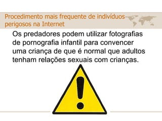 Os predadores podem utilizar fotografias de pornografia infantil para convencer uma criança de que é normal que adultos tenham relações sexuais com crianças.  Procedimento mais frequente de indivíduos perigosos na Internet 