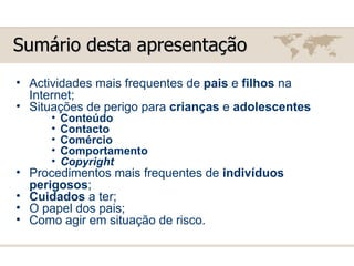 Sumário desta apresentação Actividades mais frequentes de  pais  e  filhos  na Internet; Situações de perigo para  crianças  e  adolescentes Conteúdo Contacto   Comércio Comportamento Copyright Procedimentos mais frequentes de  indivíduos perigosos ; Cuidados  a ter; O papel dos pais; Como agir em situação de risco. 