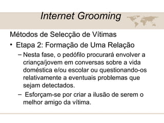 Internet Grooming   Métodos de Selecção de Vítimas  Etapa 2: Formação de Uma Relação  Nesta fase, o pedófilo procurará envolver a criança/jovem em conversas sobre a vida doméstica e/ou escolar ou questionando-os relativamente a eventuais problemas que sejam detectados. Esforçam-se por criar a ilusão de serem o melhor amigo da vítima.  