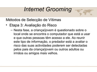 Internet Grooming   Métodos de Selecção de Vítimas  Etapa 3: Avaliação do Risco  Nesta fase, a criança/jovem é questionado sobre o local onde se encontra o computador que está a usar e que outras pessoas têm acesso a ele. Ao reunir este tipo de informação, o predador está a avaliar o risco das suas actividades poderem ser detectadas pelos pais da criança/jovem ou outros adultos ou irmãos ou amigos mais velhos.  