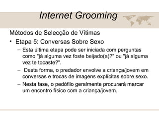 Internet Grooming   Métodos de Selecção de Vítimas  Etapa 5: Conversas Sobre Sexo  Esta última etapa pode ser iniciada com perguntas como "já alguma vez foste beijado(a)?" ou "já alguma vez te tocaste?".  Desta forma, o predador envolve a criança/jovem em conversas e trocas de imagens explícitas sobre sexo.  Nesta fase, o pedófilo geralmente procurará marcar um encontro físico com a criança/jovem.  