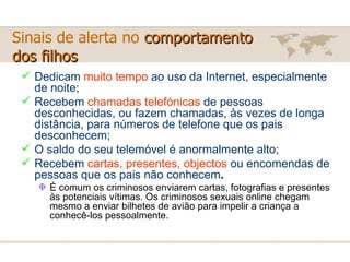 Sinais de alerta no  comportamento  dos filhos Dedicam  muito tempo  ao uso da Internet, especialmente de noite; Recebem  chamadas telefónicas  de pessoas desconhecidas, ou fazem chamadas, às vezes de longa distância, para números de telefone que os pais desconhecem; O saldo do seu telemóvel é anormalmente alto; Recebem  cartas, presentes, objectos  ou encomendas de pessoas que os pais não conhecem .   É comum os criminosos enviarem cartas, fotografias e presentes às potenciais vítimas. Os criminosos sexuais online chegam mesmo a enviar bilhetes de avião para impelir a criança a conhecê-los pessoalmente. 