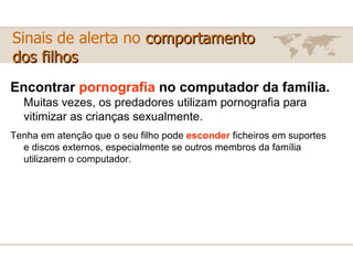 Encontrar  pornografia  no computador da família.   Muitas vezes, os predadores utilizam pornografia para vitimizar as crianças sexualmente. Tenha em atenção que o seu filho pode  esconder  ficheiros em suportes e discos externos, especialmente se outros membros da família utilizarem o computador. Sinais de alerta no  comportamento  dos filhos 