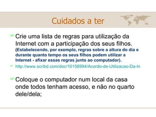 Cuidados a ter Crie uma lista de regras para utilização da Internet com a participação dos seus filhos.  ( Estabelecendo, por exemplo, regras sobre a altura do dia e durante quanto tempo os seus filhos podem utilizar a Internet - afixar essas regras junto ao computador).   http://www.scribd.com/doc/10156994/Acordo-de-Utilizacao-Da-Internet-Para-Criancas-e-Jovens   Coloque o computador num local da casa onde todos tenham acesso, e não no quarto dele/dela; 