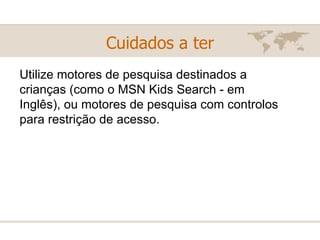 Cuidados a ter Utilize motores de pesquisa destinados a crianças (como o MSN Kids Search - em Inglês), ou motores de pesquisa com controlos para restrição de acesso.  