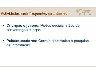 Actividades mais frequentes na  Internet Crianças e jovens:  Redes sociais, sítios de conversação e jogos. Pais/educadores:  Correio electrónico e pesquisa de informação. 