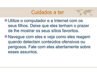 Utilize o computador e a Internet com os seus filhos. Deixe que eles tenham o prazer de lhe mostrar os seus sítios favoritos. Navegue com eles e veja como eles reagem quando detectam conteúdos ofensivos ou perigosos. Fale com eles abertamente sobre esses assuntos. Cuidados a ter   