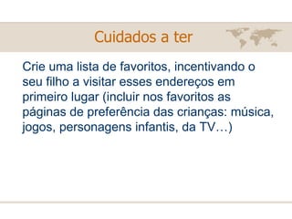 Crie uma lista de favoritos, incentivando o seu filho a visitar esses endereços em primeiro lugar (incluir nos favoritos as páginas de preferência das crianças: música, jogos, personagens infantis, da TV…) Cuidados a ter   