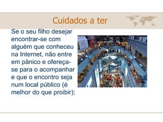 Se o seu filho desejar encontrar-se com alguém que conheceu na Internet, não entre em pânico e ofereça-se para o acompanhar e que o encontro seja num local público (é melhor do que proibir); Cuidados a ter   