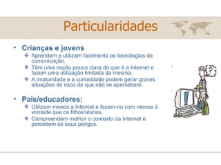 Particularidades Crianças e jovens  Aprendem e utilizam facilmente as tecnologias de comunicação.  Têm uma noção pouco clara do que é a Internet e fazem uma utilização limitada da mesma. A imaturidade e a curiosidade podem gerar graves situações de risco de que não se apercebem.  Pais/educadores:  Utilizam menos a Internet e fazem-no com menos à vontade que os filhos/alunos. Compreendem melhor o contexto da Internet e percebem os seus perigos.  