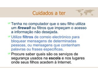 Tenha no computador que o seu filho utiliza um  firewall   ou filtros que impeçam o acesso a informação não desejada. Utilize  filtros  de correio electrónico para bloquear mensagens de determinadas pessoas, ou mensagens que contenham palavras ou frases específicas . Procure saber quais são os serviços de segurança usados na  escola  e nos lugares onde seus filhos acedem à Internet.   Cuidados a ter 