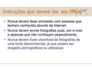 Instruções que devem dar aos filhos Nunca devem fazer amizades com pessoas que tenham conhecido através da Internet;  Nunca devem enviar fotografias suas, por  e-mail , a pessoas que não conheçam pessoalmente;  Nunca devem fazer  download  de fotografias de uma fonte desconhecida, já que podem ser imagens pornográficas ou ofensivas;  
