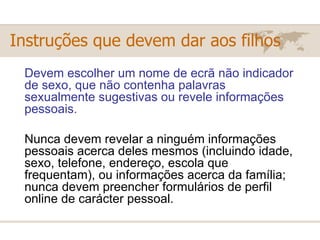 Devem escolher um nome de ecrã não indicador de sexo, que não contenha palavras sexualmente sugestivas ou revele informações pessoais. Nunca devem revelar a ninguém informações pessoais acerca deles mesmos (incluindo idade, sexo, telefone, endereço, escola que frequentam), ou informações acerca da família; nunca devem preencher formulários de perfil online de carácter pessoal. Instruções que devem dar aos filhos 