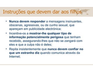Nunca devem responder  a mensagens insinuantes, obscenas, agressivas, ou de cunho sexual, que apareçam em publicidade electrónica; Incentive-os a  mostrar-lhe qualquer tipo de informação potencialmente perigosa  que tenham recebido, assegurando-lhes que não se zangará com eles e que a culpa não é deles; Repita insistentemente que  nunca devem confiar no que um estranho diz  quando comunica através da Internet; Instruções que devem dar aos filhos 