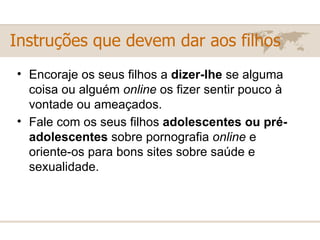 Encoraje os seus filhos a  dizer-lhe  se alguma coisa ou alguém  online  os fizer sentir pouco à vontade ou ameaçados. Fale com os seus filhos  adolescentes ou pré-adolescentes  sobre pornografia  online  e oriente-os para bons sites sobre saúde e sexualidade.   Instruções que devem dar aos filhos 