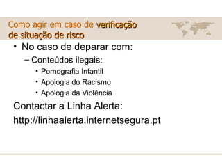 Como agir em caso de  verificação  de situação de risco No caso de deparar com: Conteúdos ilegais: Pornografia Infantil  Apologia do Racismo  Apologia da Violência  Contactar a Linha Alerta: http://linhaalerta.internetsegura.pt 