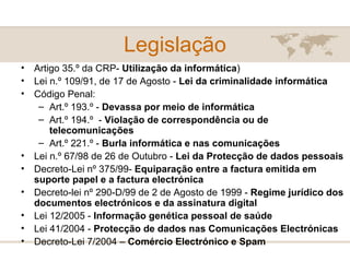 Legislação Artigo 35.º da CRP-  Utilização da informática ) Lei n.º 109/91, de 17 de Agosto -  Lei da criminalidade informática   Código Penal: Art.º 193.º -  Devassa por meio de informática  Art.º 194.º  -  Violação de correspondência ou de telecomunicações Art.º 221.º -  Burla informática e nas comunicações Lei n.º 67/98 de 26 de Outubro -  Lei da Protecção de dados pessoais Decreto-Lei nº 375/99-  Equiparação entre a factura emitida em suporte papel e a factura electrónica Decreto-lei nº 290-D/99 de 2 de Agosto de 1999 -  Regime jurídico dos documentos electrónicos e da assinatura digital Lei 12/2005 -  Informação genética pessoal de saúde Lei 41/2004 -  Protecção de dados nas Comunicações Electrónicas Decreto-Lei 7/2004 –  Comércio Electrónico e Spam 