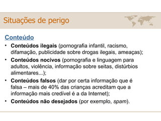 Situações de perigo Conteúdo Conteúdos ilegais  (pornografia infantil, racismo, difamação, publicidade sobre drogas ilegais, ameaças); Conteúdos nocivos  (pornografia e linguagem para adultos, violência, informação sobre seitas, distúrbios alimentares...); Conteúdos falsos  (dar por certa informação que é falsa – mais de 40% das crianças acreditam que a informação mais credível é a da Internet);  Conteúdos não desejados  (por exemplo,  spam ). 