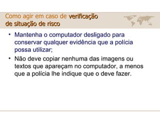 Mantenha o computador desligado para conservar qualquer evidência que a polícia possa utilizar; Não deve copiar nenhuma das imagens ou textos que apareçam no computador, a menos que a polícia lhe indique que o deve fazer. Como agir em caso de  verificação  de situação de risco 