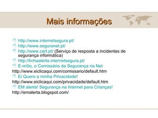 Mais informações http://www.internetsegura.pt/ http:// www.seguranet.pt/ http://www.cert.pt/  (Serviço de resposta a incidentes de segurança informática) http:// linhaalerta.internetsegura.pt / E-mílio , o Comissário da Segurança na Net http://www.eiclicaqui.com/comissario/default.htm Ei  Quero a minha Privacidade! http://www.eiclicaqui.com/privacidade/default.htm EM alerta! Segurança na Internet para Crianças! http://emalerta.blogspot.com/ 
