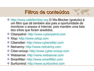 Filtros de conteúdos http://www.safefamilies.org  O We-Blocker (gratuito) é um filtro que dá também aos pais a oportunidade de monitorar o acesso à Internet, pois mantém uma lista dos sítios que foram acedidos. Ciberpatrol:  http://www.cyberpatrol.com   Xtop:  http://www.xstop.com   Cibersitter:  http://www.cybersitter.com   Netnanny:  http://www.netnanny.com   Ciber-snoop:  http://www.cyber-snoop.com   Websense:  http://www.websense.com   Smartfilter:  http://www.smartfilter.com   Surfcontrol:  http://www.surfcontrol.com   