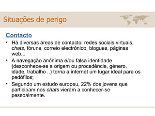 Contacto Há diversas áreas de contacto: redes sociais virtuais,  chats , fóruns, correio electrónico, blogues, páginas web... A navegação anónima e/ou falsa identidade (desconhece-se a origem ou procedência, género, idade, trabalho ..) torna a internet um lugar ideal para os pedófilos; Segundo um estudo europeu, 22% dos jovens que participam nos  chats  vieram a conhecer-se pessoalmente. Situações de perigo 