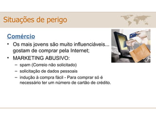 Comércio Os mais jovens são muito influenciáveis... gostam de comprar pela Internet; MARKETING ABUSIVO:  spam (Correio não solicitado) solicitação de dados pessoais  indução à compra fácil - Para comprar só é necessário ter um número de cartão de crédito. Situações de perigo 
