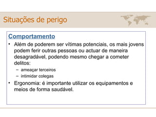 Comportamento Além de poderem ser vítimas potenciais, os mais jovens podem ferir outras pessoas ou actuar de maneira desagradável, podendo mesmo chegar a cometer delitos:  ameaçar terceiros  intimidar colegas  Ergonomia: é importante utilizar os equipamentos e meios de forma saudável.  Situações de perigo 