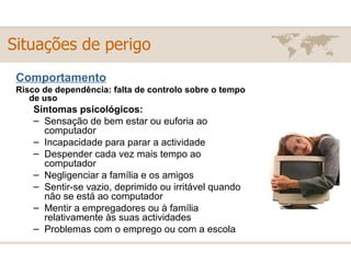 Comportamento Risco de dependência: falta de controlo sobre o tempo de uso Sintomas psicológicos: Sensação de bem estar ou euforia ao computador  Incapacidade para parar a actividade  Despender cada vez mais tempo ao computador  Negligenciar a família e os amigos  Sentir-se vazio, deprimido ou irritável quando não se está ao computador  Mentir a empregadores ou à família relativamente às suas actividades  Problemas com o emprego ou com a escola  Situações de perigo 