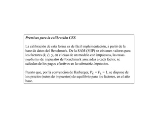 Premisas para la calibración CES

La calibración de esta forma es de fácil implementación, a partir de la
base de datos del Benchmark. De la SAM (MIP) se obtienen valores para
los factores (k, l) y, en el caso de un modelo con impuestos, las tasas
implícitas de impuestos del benchmark asociadas a cada factor, se
calculan de los pagos efectivos en la submatriz impuestos.

Puesto que, por la convención de Harberger, PK = PL = 1, se dispone de
los precios (netos de impuestos) de equilibrio para los factores, en el año
base.
 