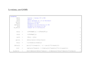 Lo mismo, con GAMS:


 PARAMETER
          k0(j)        Capital - Agrega CCF & EBE
          l0(j)        Empleo -
          va(j)        Valor Agregado en L K en Benchmark
         psi(j)        Ratio k l unitario
          mu(j)        Exponente en CES
       delta(j)        Parámetro de Distribución en CES
           A(j)        Parámetro de Escala en CES
      va_hat(j)        Chequeo de la Calibración                                                ;


         k0(j)    =    F("FCTEBE",J) + F("FCTCCF",J)                                            ;

         l0(J)    =    F("FCTRAS",J)                                                            ;

         va(j)    =    K0(j) + L0(j)                                                            ;

        psi(j)    =   (k0(j)/va(j))/(l0(j)/va(j))                                               ;

         mu(j)    =   -((1-esub(j))/esub(j))                                                    ;

      delta(j)    =   psi(j)**(1/esub(j)) / (1 + psi(j)**(1/esub(j)))                           ;

         A(j)     =   (delta(j)**esub(j) + (1-delta(j))**esub(j))**(1/(1-esub(j)))              ;

    va_hat(j)     =   A(j)*(delta(j)*k0(j)**(mu(j)) + (1-delta(j))*l0(j)**(mu(j)))**(1/mu(j))   ;
 