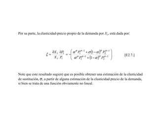 Por su parte, la elasticidad-precio propio de la demanda por X1, está dada por:




                      ∂X 1 ∂P       α σ P σ −1 + σ (1 − α )σ P2σ −1 
                   ξ=         1
                                = − σ 1 σ −1                             [E2.7.]
                       X1 P 1
                                    α P
                                          1     + (1 − α ) P2
                                                           σ σ −1 
                                                                     



Note que este resultado sugiere que es posible obtener una estimación de la elasticidad
de sustitución, σ, a partir de alguna estimación de la elasticidad precio de la demanda,
si bien se trata de una función obviamente no lineal.
 