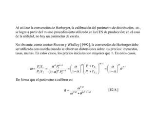Al utilizar la convención de Harberger, la calibración del parámetro de distribución, -α-,
se logra a partir del mismo procedimiento utilizado en la CES de producción; en el caso
de la utilidad, no hay un parámetro de escala.

No obstante, como anotan Shoven y Whalley [1992], la convención de Harberger debe
ser utilizada con cautela cuando se observan distorsiones sobre los precios: impuestos,
tasas, multas. En estos casos, los precios iniciales son mayores que 1. En estos casos,


                                                  σ                   σ −1          σ
                                          α   P1 + τ X 1
                           σ   σ −1                               
             PX       α P1                                                     α  σ −1
          ω= 1 1 =                      =                                =      θ
            P2 X 2 (1 − α )σ P2σ −1       1 − α   P2 + τ X 2
                                                   
                                                                  
                                                                              1−α 

De forma que el parámetro a calibrar es:

                                               ω 1/ σ
                                      α = 1/ σ
                                      ˆ                                       [E2.8.]
                                         ω + θ (σ −1)/ σ
 