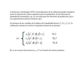 Con Keyzer y Ginsburgh [1997], el procedimiento de la calibración puede entenderse
como la selección de valores numéricos para los parámetros de las funciones de
demanda del consumidor xi(p, hi), así como para las funciones de producción yj(p) o
los requerimientos directos unitarios A(p).

En términos de las variables de la Matriz de Contabilidad Social xi*, hi*, yj*, p*, la
calibración consiste en resolver el siguiente sistema de ecuaciones:



                       (             )
                     xil p* , hi* ; β, γ = xil
                                            *
                                                         ∀i ,l
        [A]          y ( p ; β, γ ) = y
                       jl
                            *             *
                                          jl              ∀j ,l
                     A ( p ; β, γ ) = A
                       lh
                            *             *
                                          lh              ∀l , h

β y γ son vectores de parámetros, y A* es la matriz de insumo-producto.
 